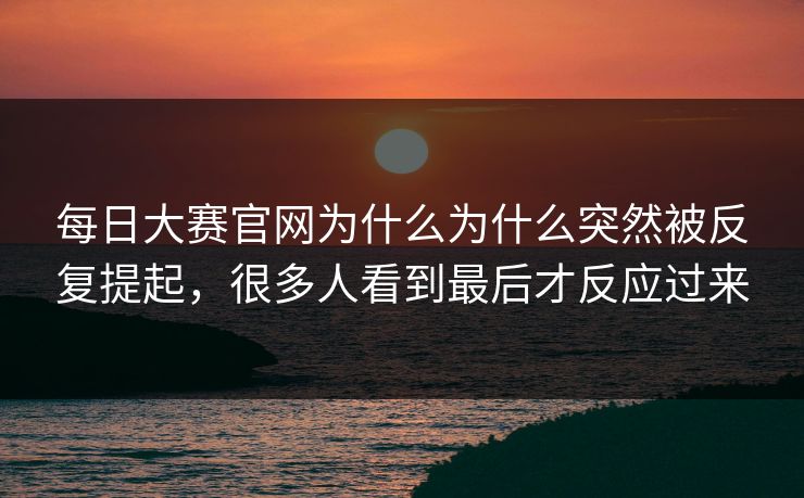 每日大赛官网为什么为什么突然被反复提起，很多人看到最后才反应过来