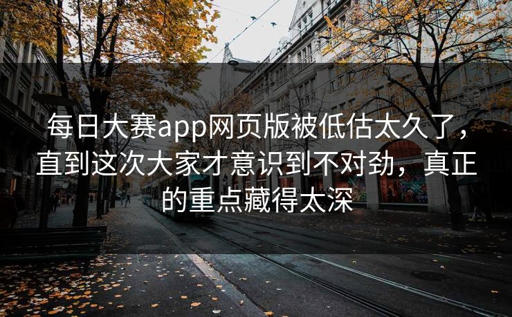 每日大赛app网页版被低估太久了，直到这次大家才意识到不对劲，真正的重点藏得太深
