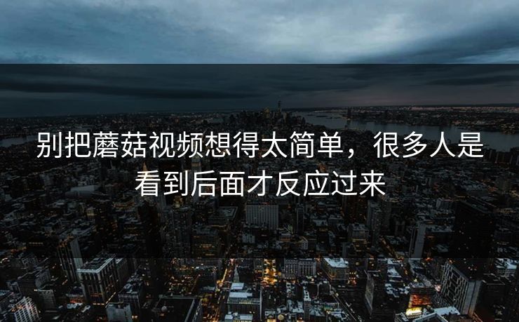 别把蘑菇视频想得太简单，很多人是看到后面才反应过来