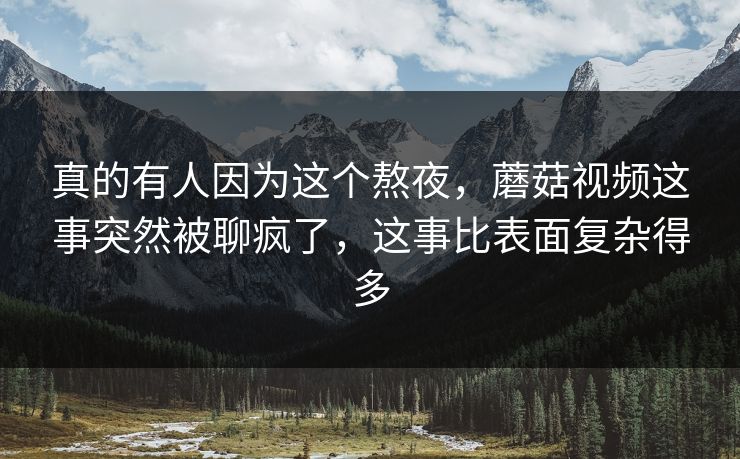 真的有人因为这个熬夜，蘑菇视频这事突然被聊疯了，这事比表面复杂得多