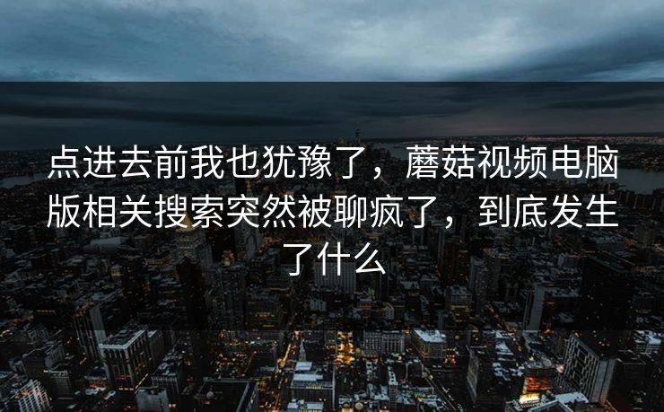 点进去前我也犹豫了，蘑菇视频电脑版相关搜索突然被聊疯了，到底发生了什么