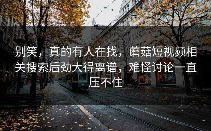别笑，真的有人在找，蘑菇短视频相关搜索后劲大得离谱，难怪讨论一直压不住