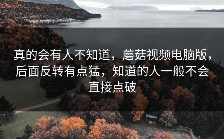 真的会有人不知道，蘑菇视频电脑版，后面反转有点猛，知道的人一般不会直接点破
