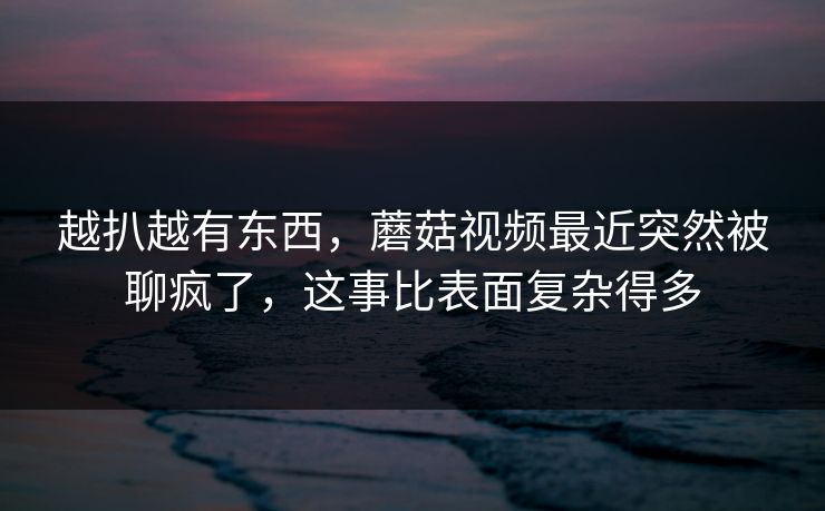 越扒越有东西，蘑菇视频最近突然被聊疯了，这事比表面复杂得多