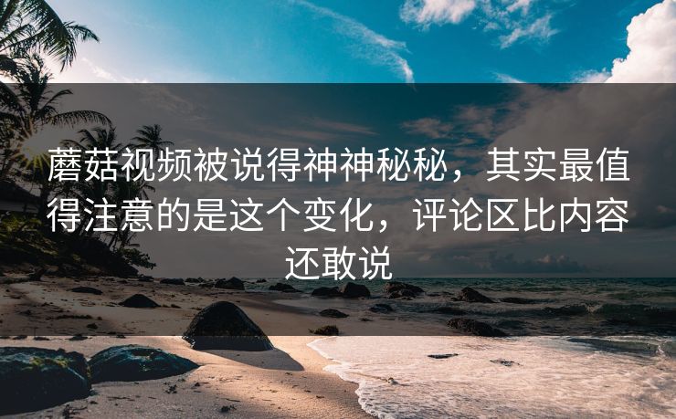 蘑菇视频被说得神神秘秘，其实最值得注意的是这个变化，评论区比内容还敢说