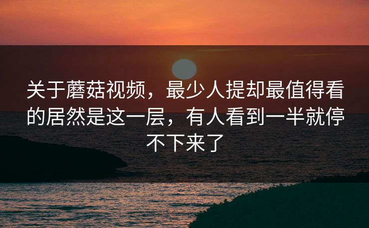 关于蘑菇视频，最少人提却最值得看的居然是这一层，有人看到一半就停不下来了