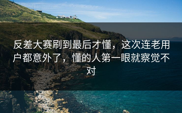 反差大赛刷到最后才懂，这次连老用户都意外了，懂的人第一眼就察觉不对
