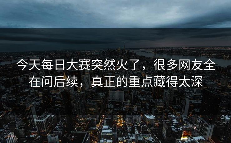 今天每日大赛突然火了，很多网友全在问后续，真正的重点藏得太深