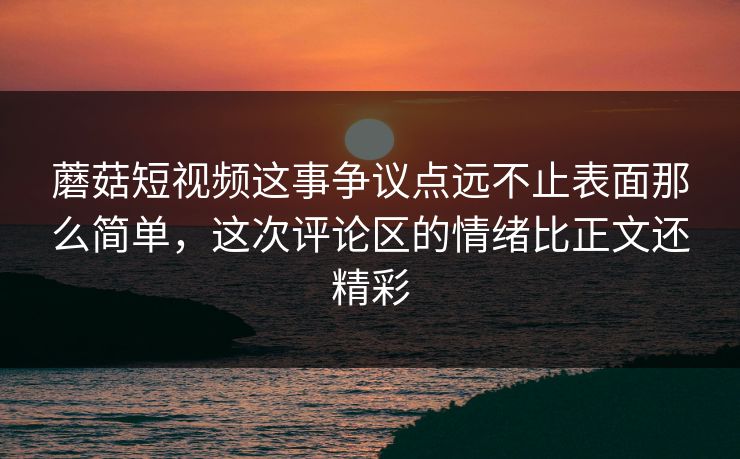 蘑菇短视频这事争议点远不止表面那么简单，这次评论区的情绪比正文还精彩