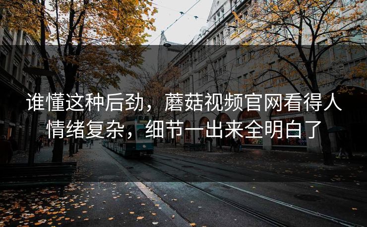 谁懂这种后劲，蘑菇视频官网看得人情绪复杂，细节一出来全明白了