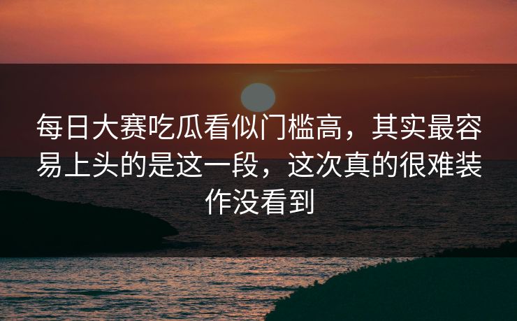 每日大赛吃瓜看似门槛高，其实最容易上头的是这一段，这次真的很难装作没看到
