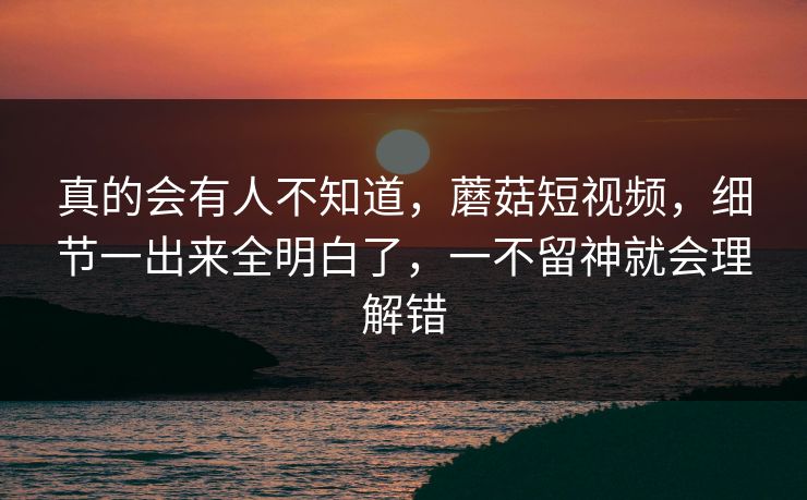 真的会有人不知道，蘑菇短视频，细节一出来全明白了，一不留神就会理解错