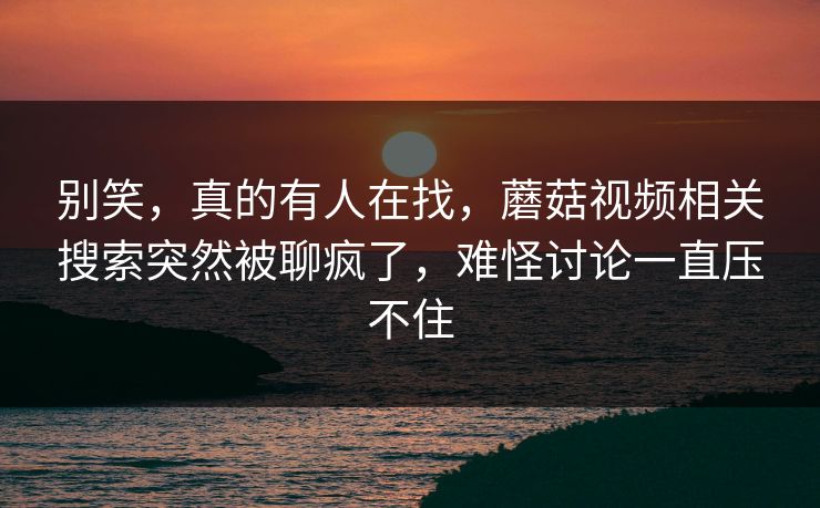 别笑，真的有人在找，蘑菇视频相关搜索突然被聊疯了，难怪讨论一直压不住