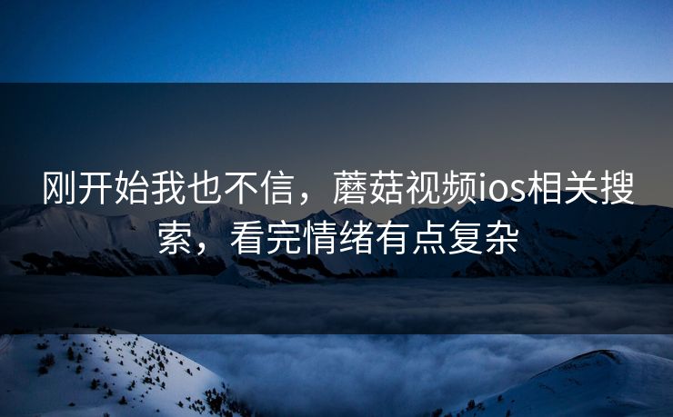 刚开始我也不信，蘑菇视频ios相关搜索，看完情绪有点复杂