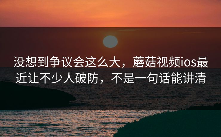 没想到争议会这么大，蘑菇视频ios最近让不少人破防，不是一句话能讲清