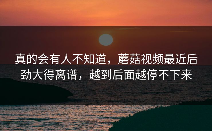 真的会有人不知道，蘑菇视频最近后劲大得离谱，越到后面越停不下来