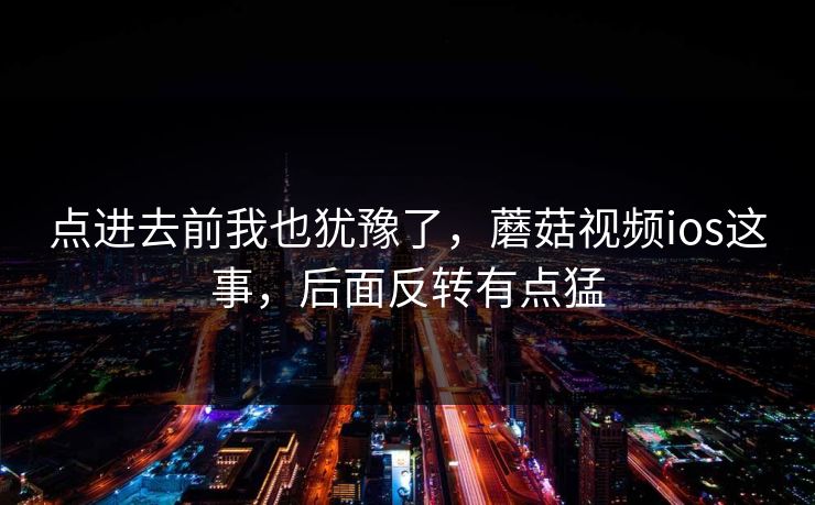 点进去前我也犹豫了，蘑菇视频ios这事，后面反转有点猛