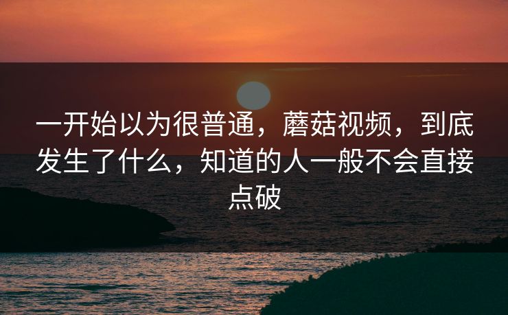 一开始以为很普通，蘑菇视频，到底发生了什么，知道的人一般不会直接点破