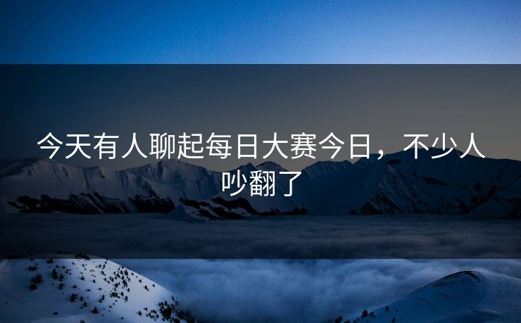 今天有人聊起每日大赛今日，不少人吵翻了