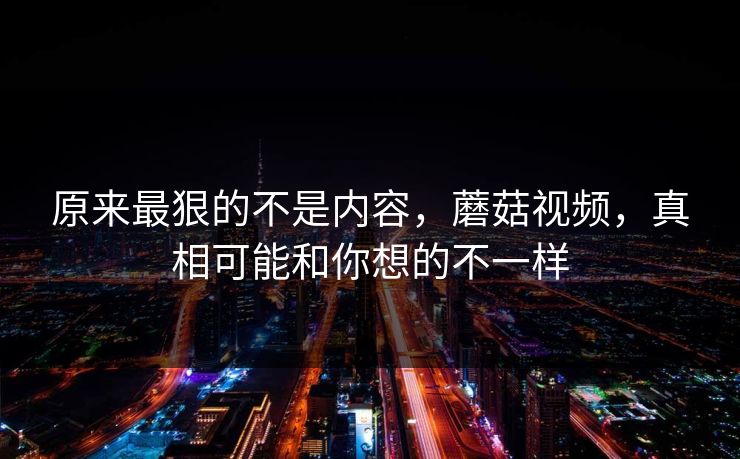 原来最狠的不是内容，蘑菇视频，真相可能和你想的不一样