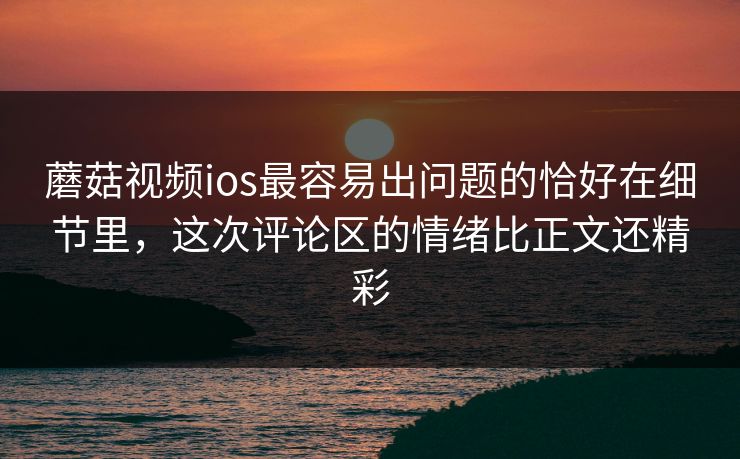 蘑菇视频ios最容易出问题的恰好在细节里，这次评论区的情绪比正文还精彩