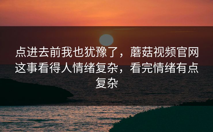 点进去前我也犹豫了，蘑菇视频官网这事看得人情绪复杂，看完情绪有点复杂