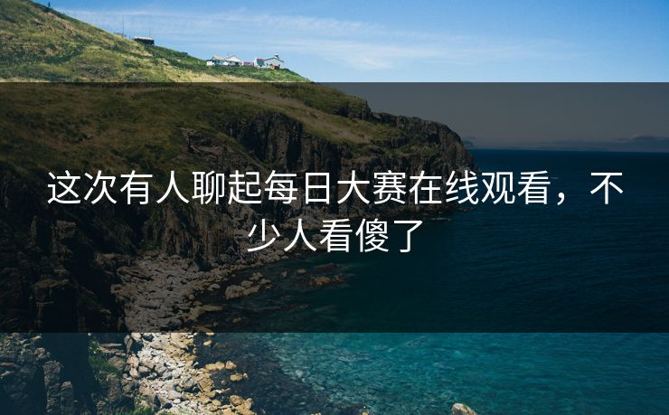 这次有人聊起每日大赛在线观看，不少人看傻了