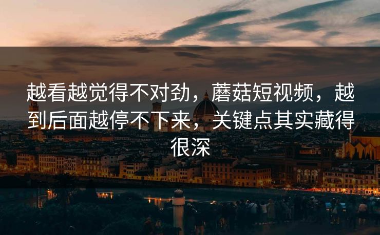 越看越觉得不对劲，蘑菇短视频，越到后面越停不下来，关键点其实藏得很深