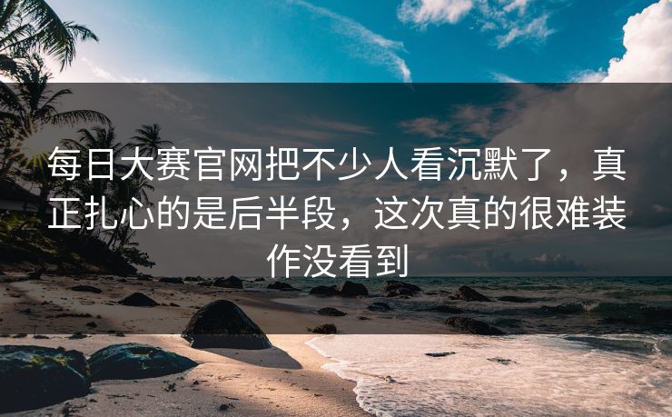 每日大赛官网把不少人看沉默了，真正扎心的是后半段，这次真的很难装作没看到