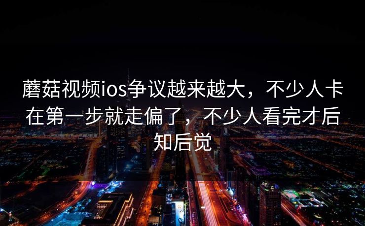 蘑菇视频ios争议越来越大，不少人卡在第一步就走偏了，不少人看完才后知后觉