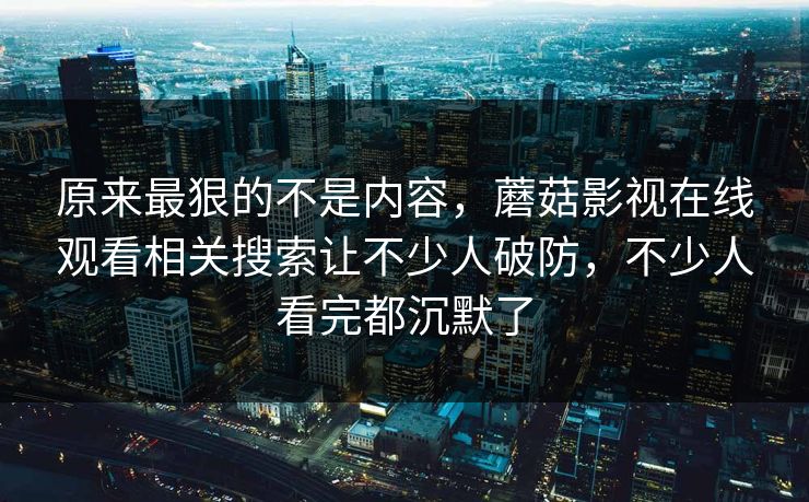 原来最狠的不是内容，蘑菇影视在线观看相关搜索让不少人破防，不少人看完都沉默了