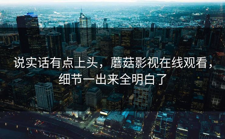 说实话有点上头，蘑菇影视在线观看，细节一出来全明白了