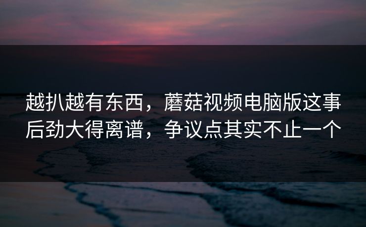 越扒越有东西，蘑菇视频电脑版这事后劲大得离谱，争议点其实不止一个