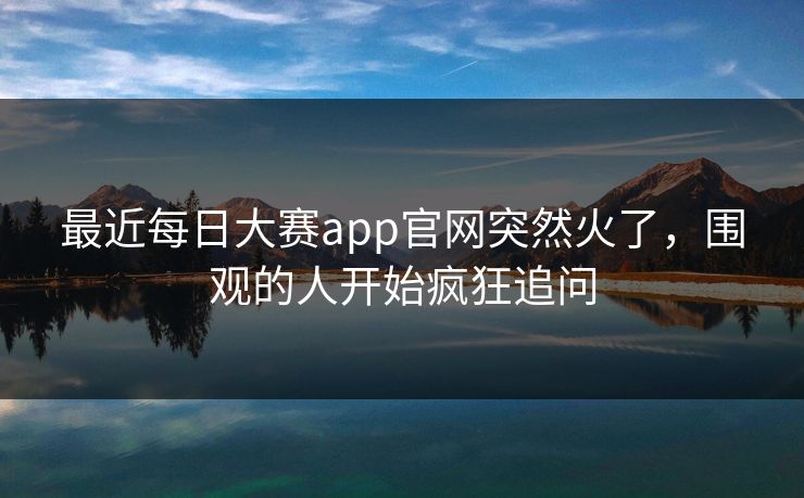 最近每日大赛app官网突然火了，围观的人开始疯狂追问
