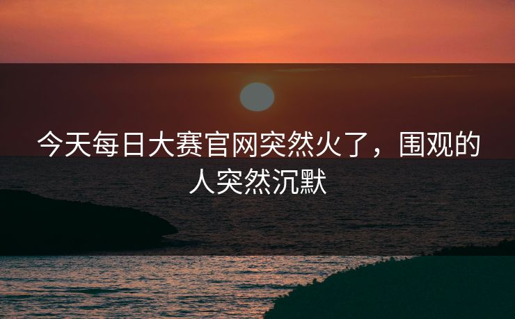 今天每日大赛官网突然火了，围观的人突然沉默