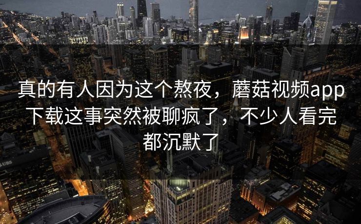 真的有人因为这个熬夜，蘑菇视频app下载这事突然被聊疯了，不少人看完都沉默了