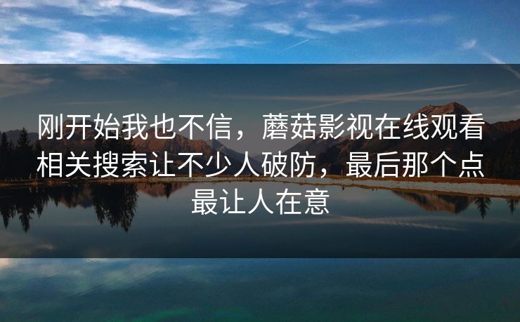 刚开始我也不信，蘑菇影视在线观看相关搜索让不少人破防，最后那个点最让人在意