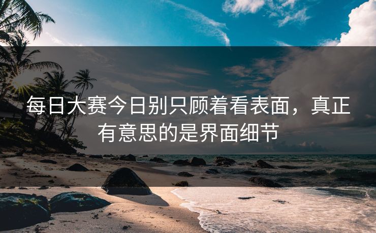 每日大赛今日别只顾着看表面，真正有意思的是界面细节
