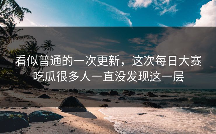 看似普通的一次更新，这次每日大赛吃瓜很多人一直没发现这一层