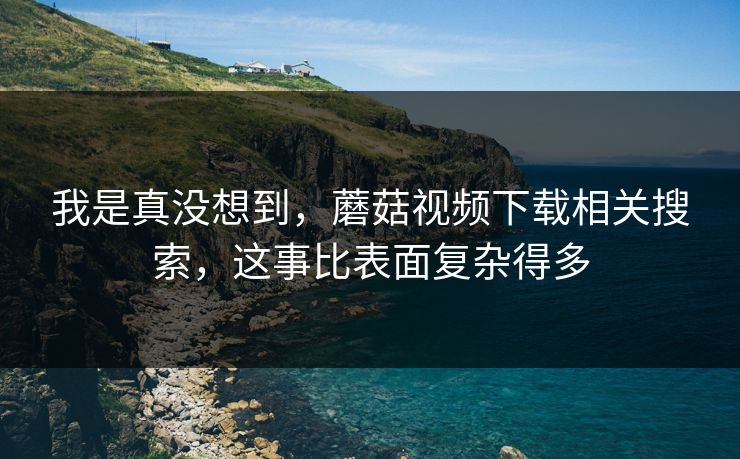 我是真没想到，蘑菇视频下载相关搜索，这事比表面复杂得多