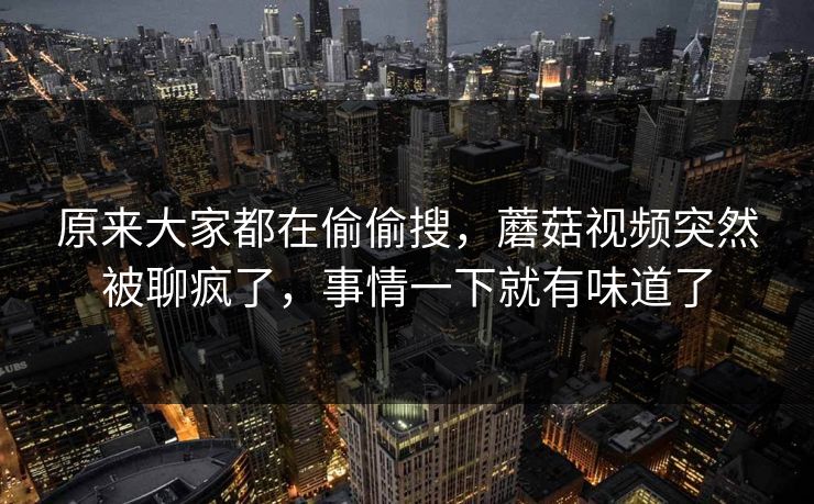 原来大家都在偷偷搜，蘑菇视频突然被聊疯了，事情一下就有味道了