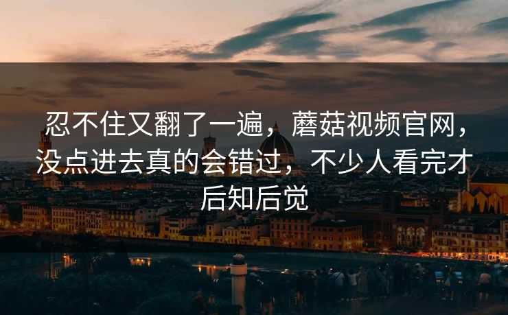 忍不住又翻了一遍，蘑菇视频官网，没点进去真的会错过，不少人看完才后知后觉