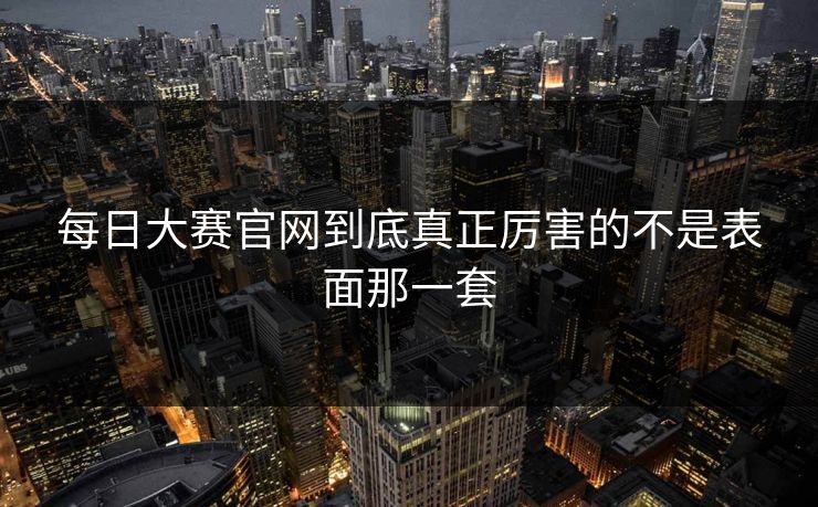 每日大赛官网到底真正厉害的不是表面那一套