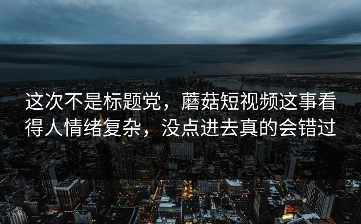 这次不是标题党，蘑菇短视频这事看得人情绪复杂，没点进去真的会错过