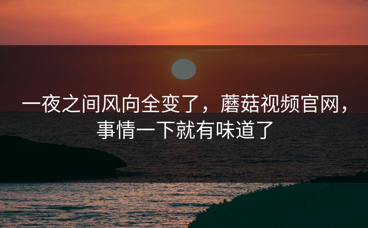 一夜之间风向全变了，蘑菇视频官网，事情一下就有味道了