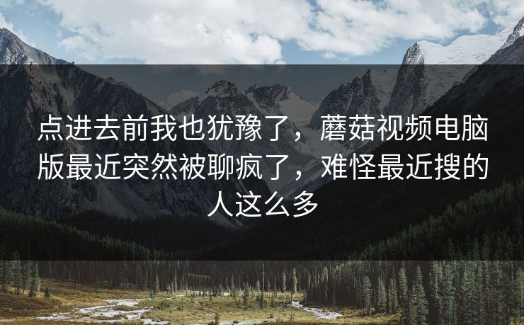 点进去前我也犹豫了，蘑菇视频电脑版最近突然被聊疯了，难怪最近搜的人这么多