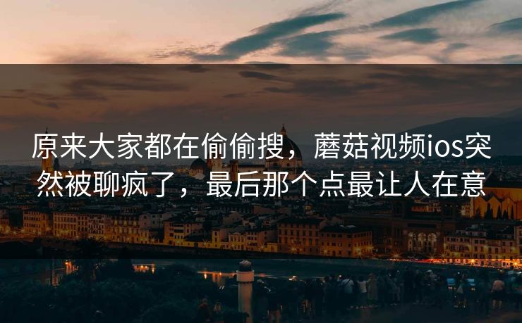 原来大家都在偷偷搜，蘑菇视频ios突然被聊疯了，最后那个点最让人在意