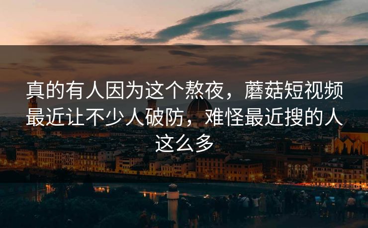 真的有人因为这个熬夜，蘑菇短视频最近让不少人破防，难怪最近搜的人这么多