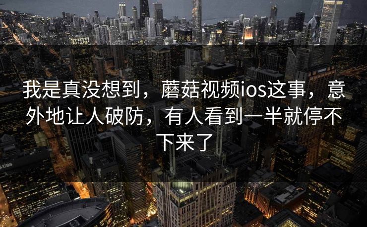 我是真没想到，蘑菇视频ios这事，意外地让人破防，有人看到一半就停不下来了