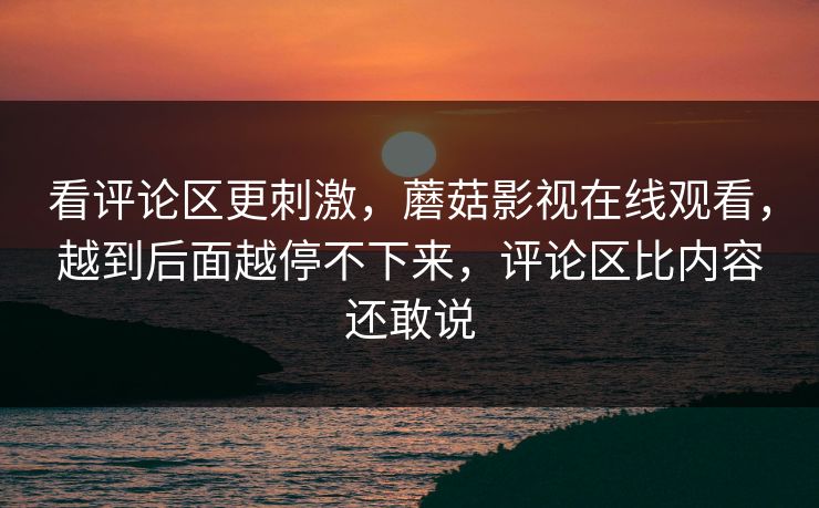 看评论区更刺激，蘑菇影视在线观看，越到后面越停不下来，评论区比内容还敢说